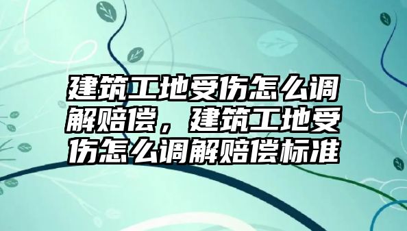 建筑工地受傷怎么調(diào)解賠償，建筑工地受傷怎么調(diào)解賠償標(biāo)準(zhǔn)