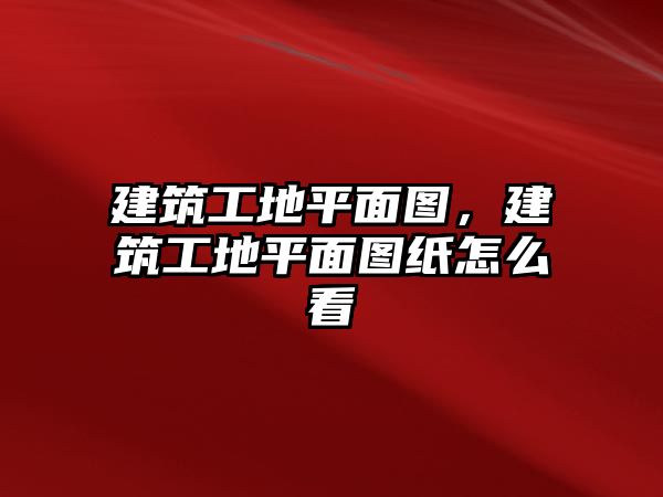 建筑工地平面圖，建筑工地平面圖紙怎么看