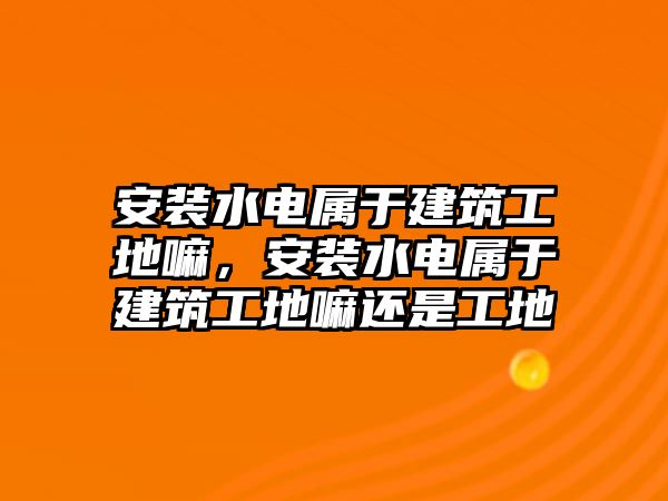 安裝水電屬于建筑工地嘛，安裝水電屬于建筑工地嘛還是工地