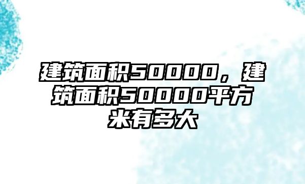 建筑面積50000，建筑面積50000平方米有多大