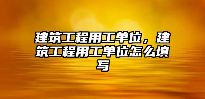 建筑工程用工單位，建筑工程用工單位怎么填寫