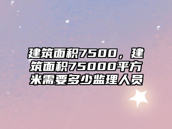 建筑面積7500，建筑面積75000平方米需要多少監(jiān)理人員