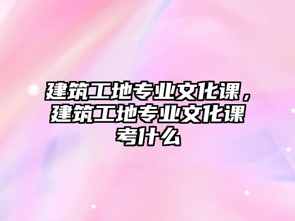 建筑工地專業(yè)文化課，建筑工地專業(yè)文化課考什么