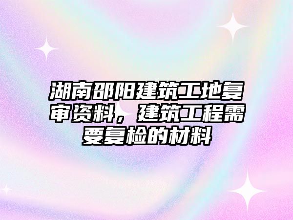 湖南邵陽建筑工地復(fù)審資料，建筑工程需要復(fù)檢的材料