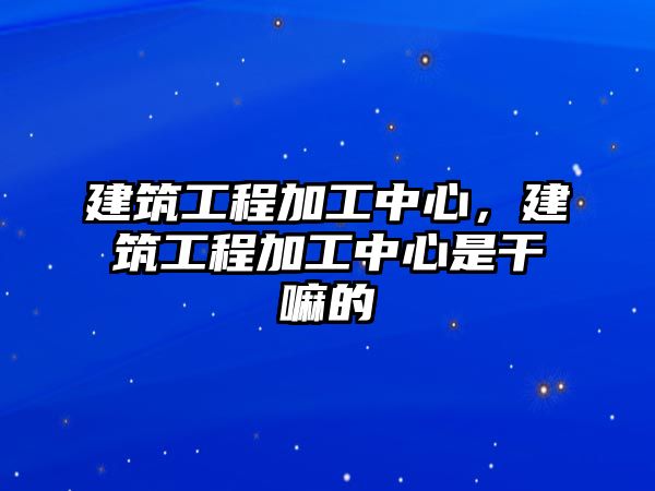 建筑工程加工中心，建筑工程加工中心是干嘛的