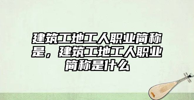 建筑工地工人職業(yè)簡稱是，建筑工地工人職業(yè)簡稱是什么