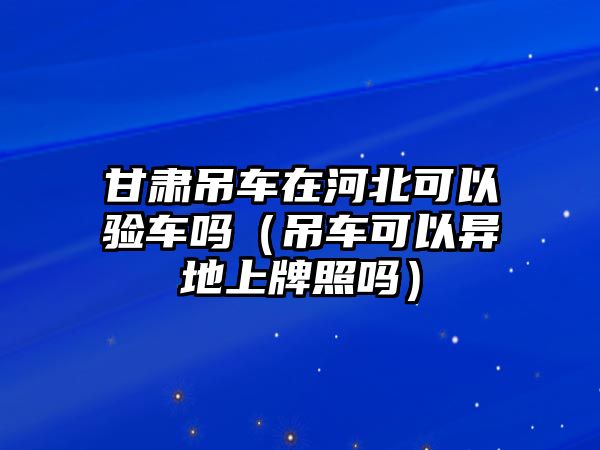 甘肅吊車在河北可以驗車嗎（吊車可以異地上牌照嗎）