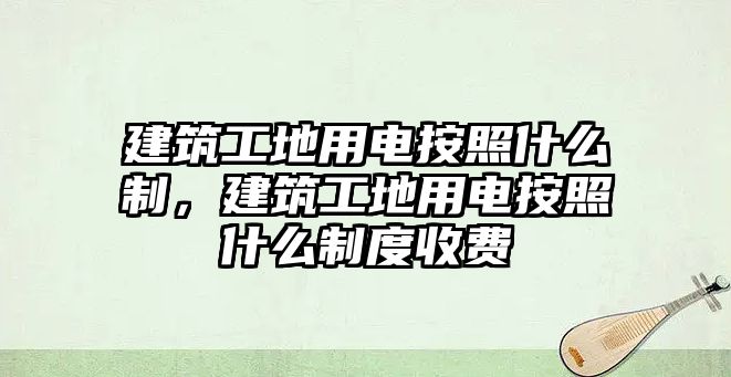 建筑工地用電按照什么制，建筑工地用電按照什么制度收費