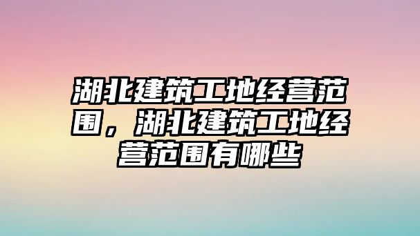 湖北建筑工地經(jīng)營(yíng)范圍，湖北建筑工地經(jīng)營(yíng)范圍有哪些