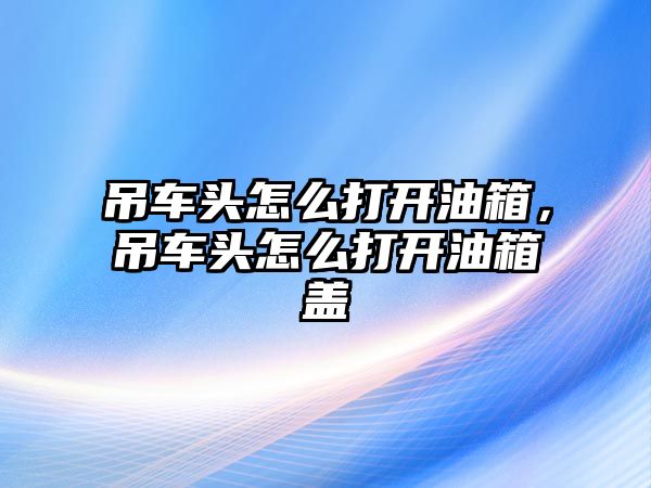 吊車頭怎么打開油箱，吊車頭怎么打開油箱蓋