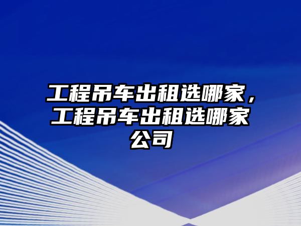 工程吊車出租選哪家，工程吊車出租選哪家公司