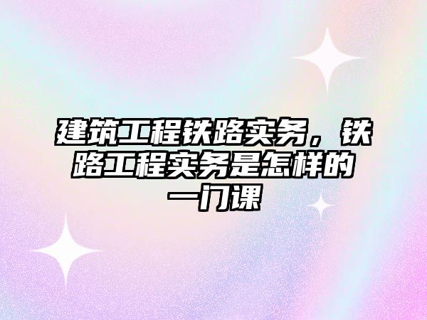 建筑工程鐵路實(shí)務(wù)，鐵路工程實(shí)務(wù)是怎樣的一門課