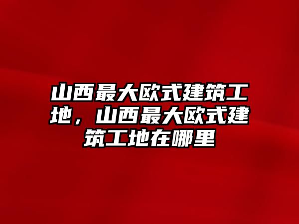 山西最大歐式建筑工地，山西最大歐式建筑工地在哪里