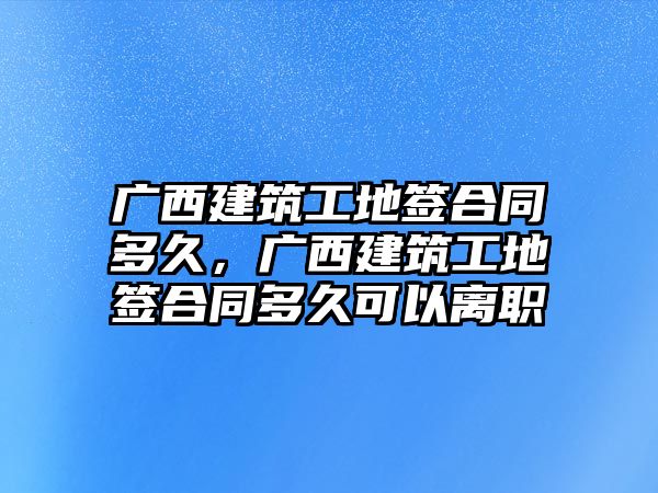 廣西建筑工地簽合同多久，廣西建筑工地簽合同多久可以離職