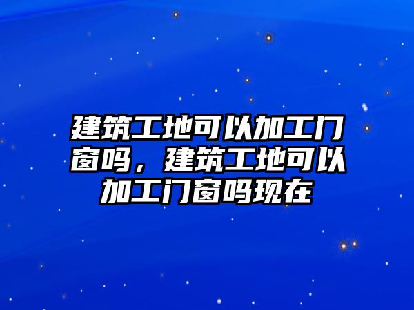 建筑工地可以加工門窗嗎，建筑工地可以加工門窗嗎現(xiàn)在