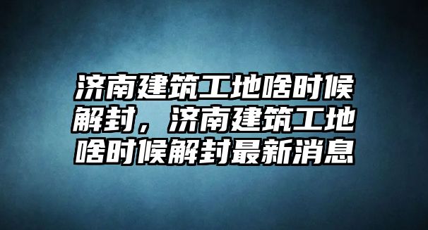 濟南建筑工地啥時候解封，濟南建筑工地啥時候解封最新消息