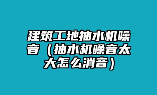 建筑工地抽水機噪音（抽水機噪音太大怎么消音）