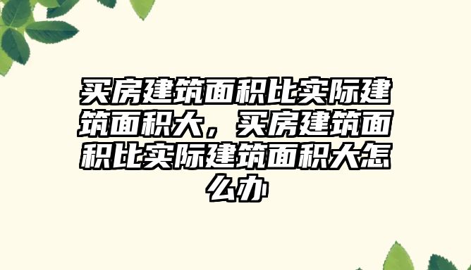 買房建筑面積比實際建筑面積大，買房建筑面積比實際建筑面積大怎么辦