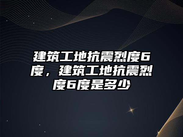 建筑工地抗震烈度6度，建筑工地抗震烈度6度是多少