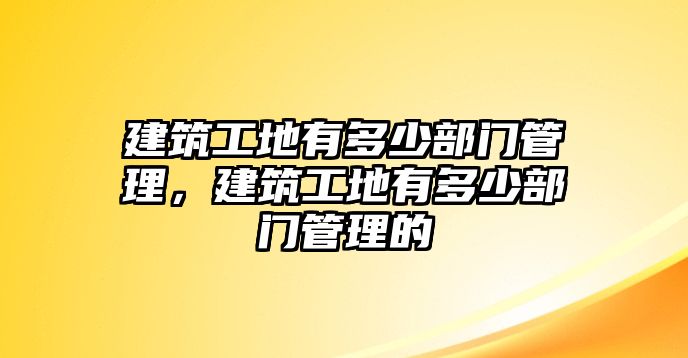 建筑工地有多少部門管理，建筑工地有多少部門管理的