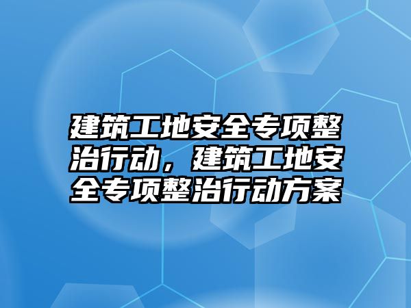 建筑工地安全專項整治行動，建筑工地安全專項整治行動方案