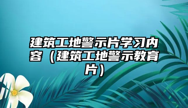 建筑工地警示片學習內(nèi)容（建筑工地警示教育片）