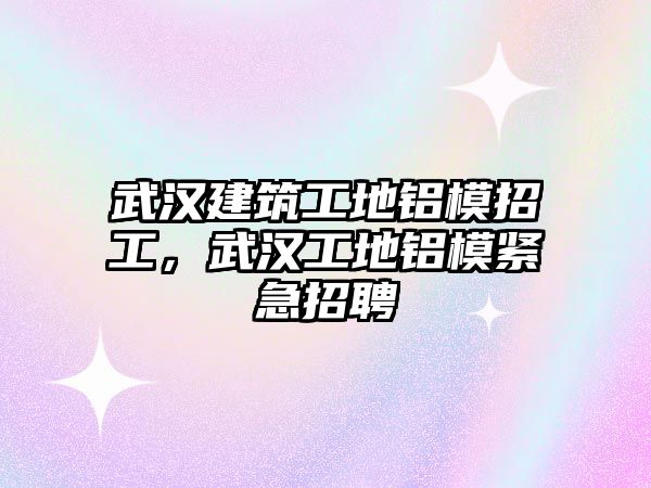 武漢建筑工地鋁模招工，武漢工地鋁模緊急招聘