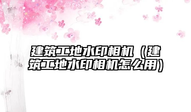 建筑工地水印相機（建筑工地水印相機怎么用）