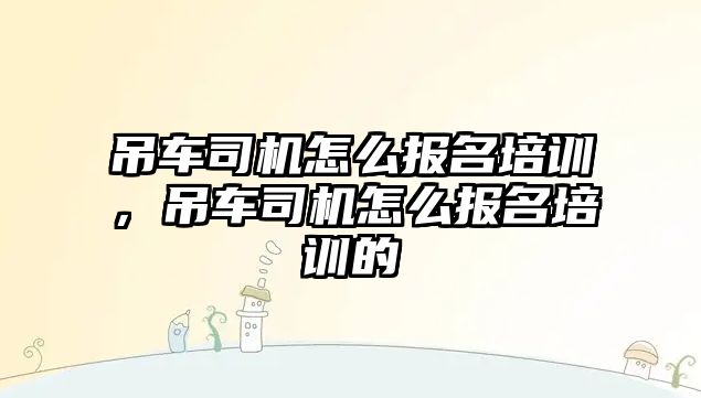 吊車司機怎么報名培訓(xùn)，吊車司機怎么報名培訓(xùn)的