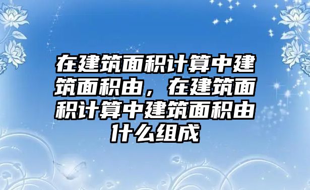 在建筑面積計(jì)算中建筑面積由，在建筑面積計(jì)算中建筑面積由什么組成