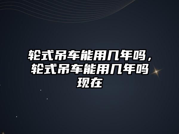 輪式吊車能用幾年嗎，輪式吊車能用幾年嗎現(xiàn)在