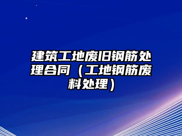 建筑工地廢舊鋼筋處理合同（工地鋼筋廢料處理）