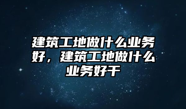 建筑工地做什么業(yè)務(wù)好，建筑工地做什么業(yè)務(wù)好干