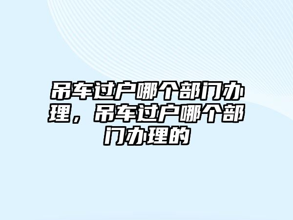 吊車過戶哪個(gè)部門辦理，吊車過戶哪個(gè)部門辦理的