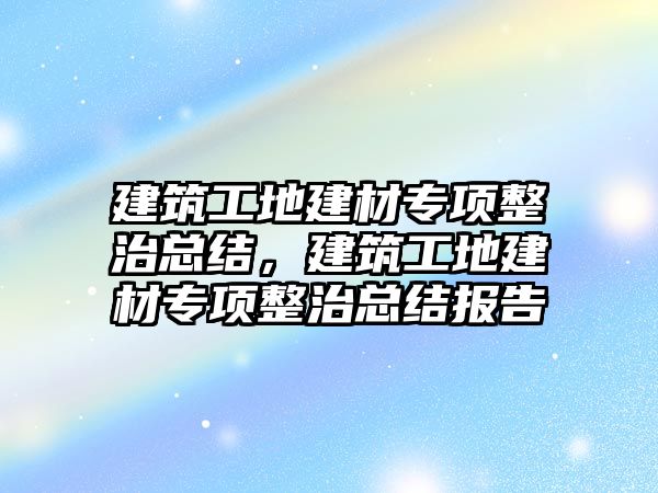 建筑工地建材專項整治總結(jié)，建筑工地建材專項整治總結(jié)報告