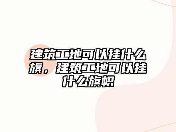 建筑工地可以掛什么旗，建筑工地可以掛什么旗幟