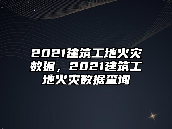 2021建筑工地火災(zāi)數(shù)據(jù)，2021建筑工地火災(zāi)數(shù)據(jù)查詢