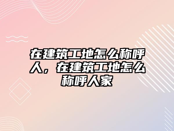 在建筑工地怎么稱呼人，在建筑工地怎么稱呼人家